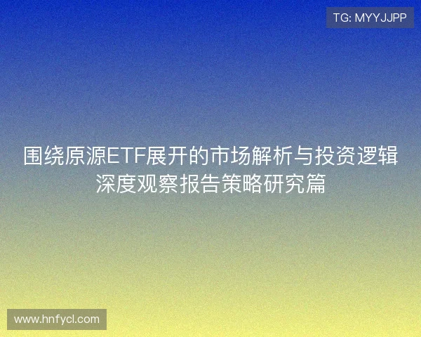 围绕原源ETF展开的市场解析与投资逻辑深度观察报告策略研究篇 围绕原源ETF展开的市场解析与投资逻辑深度观察报告策略研究篇